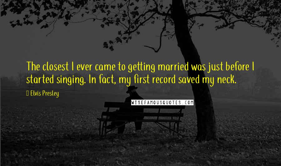 Elvis Presley Quotes: The closest I ever came to getting married was just before I started singing. In fact, my first record saved my neck.