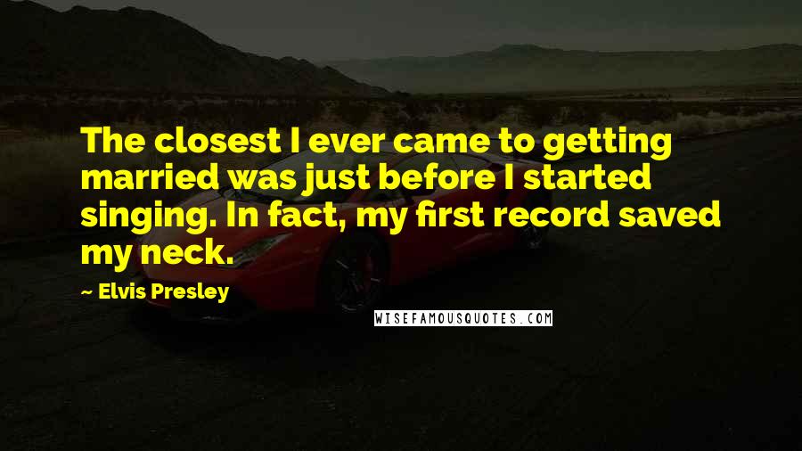 Elvis Presley Quotes: The closest I ever came to getting married was just before I started singing. In fact, my first record saved my neck.