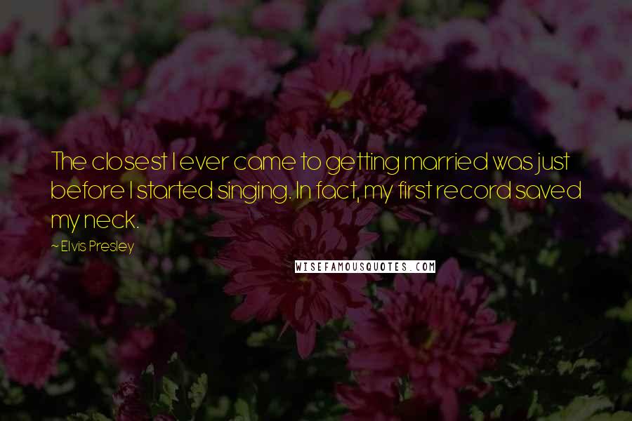 Elvis Presley Quotes: The closest I ever came to getting married was just before I started singing. In fact, my first record saved my neck.