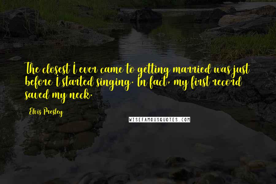 Elvis Presley Quotes: The closest I ever came to getting married was just before I started singing. In fact, my first record saved my neck.