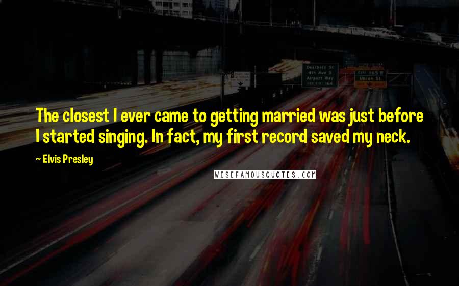 Elvis Presley Quotes: The closest I ever came to getting married was just before I started singing. In fact, my first record saved my neck.