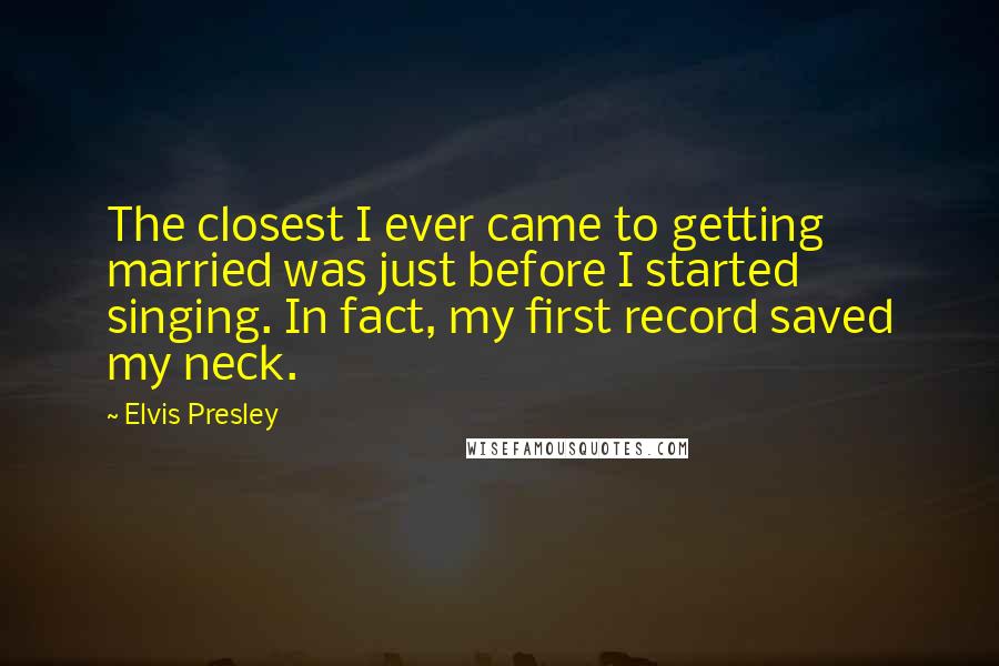 Elvis Presley Quotes: The closest I ever came to getting married was just before I started singing. In fact, my first record saved my neck.