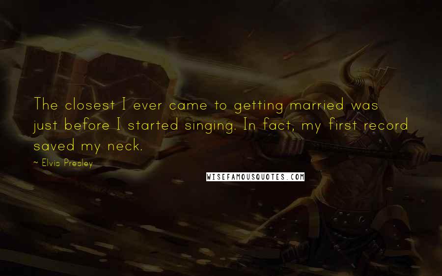 Elvis Presley Quotes: The closest I ever came to getting married was just before I started singing. In fact, my first record saved my neck.