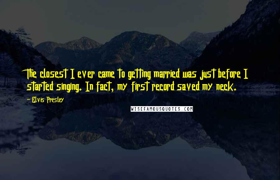 Elvis Presley Quotes: The closest I ever came to getting married was just before I started singing. In fact, my first record saved my neck.