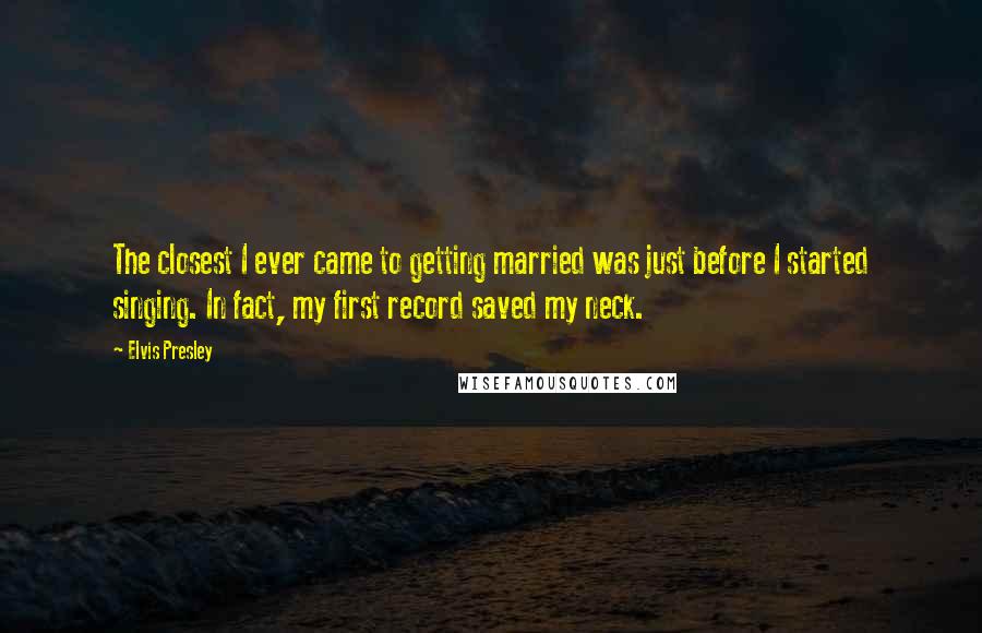 Elvis Presley Quotes: The closest I ever came to getting married was just before I started singing. In fact, my first record saved my neck.