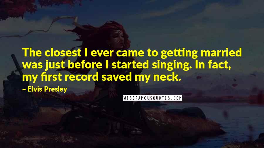 Elvis Presley Quotes: The closest I ever came to getting married was just before I started singing. In fact, my first record saved my neck.