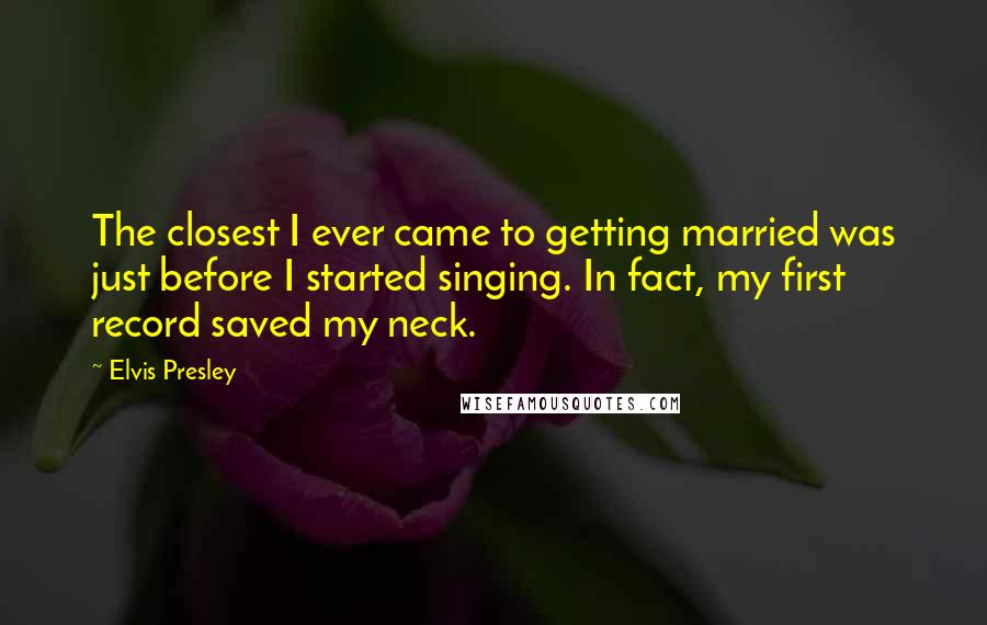 Elvis Presley Quotes: The closest I ever came to getting married was just before I started singing. In fact, my first record saved my neck.