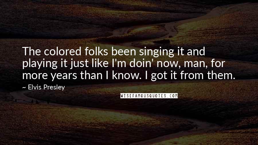 Elvis Presley Quotes: The colored folks been singing it and playing it just like I'm doin' now, man, for more years than I know. I got it from them.