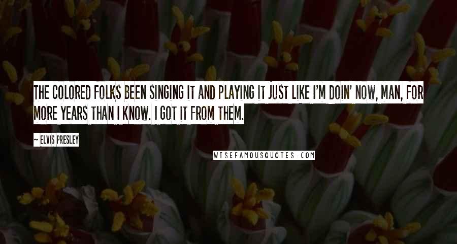 Elvis Presley Quotes: The colored folks been singing it and playing it just like I'm doin' now, man, for more years than I know. I got it from them.