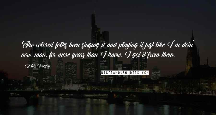 Elvis Presley Quotes: The colored folks been singing it and playing it just like I'm doin' now, man, for more years than I know. I got it from them.