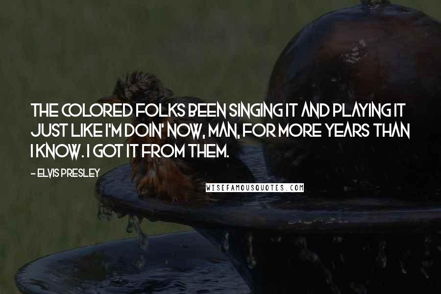 Elvis Presley Quotes: The colored folks been singing it and playing it just like I'm doin' now, man, for more years than I know. I got it from them.