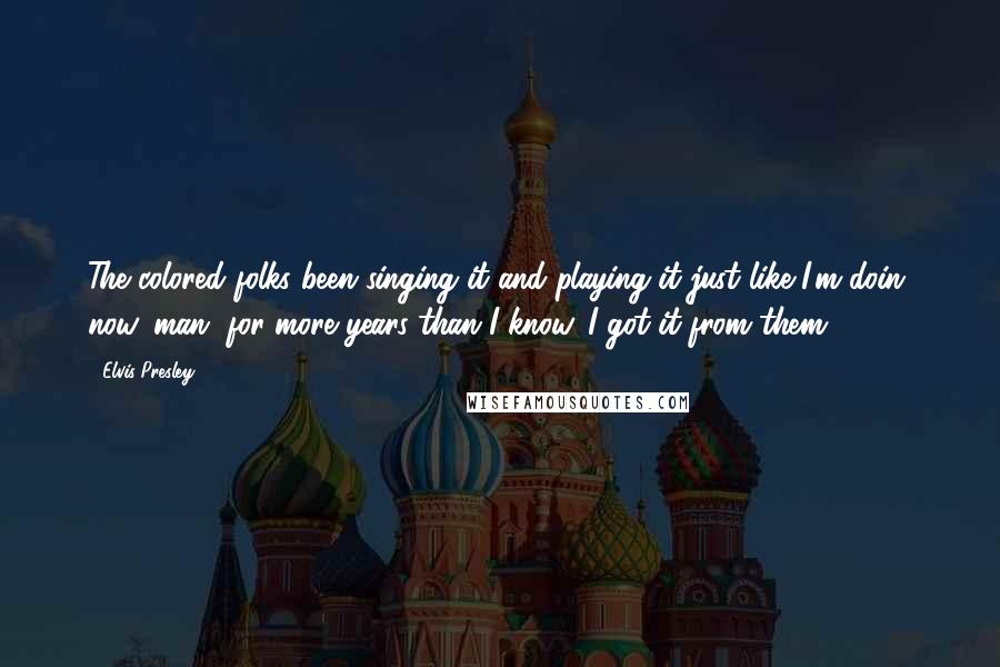 Elvis Presley Quotes: The colored folks been singing it and playing it just like I'm doin' now, man, for more years than I know. I got it from them.