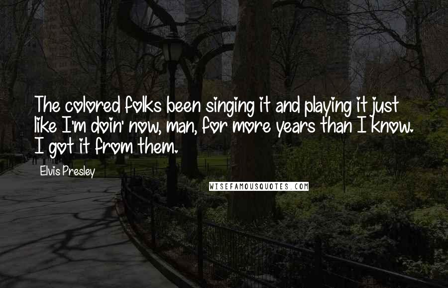 Elvis Presley Quotes: The colored folks been singing it and playing it just like I'm doin' now, man, for more years than I know. I got it from them.