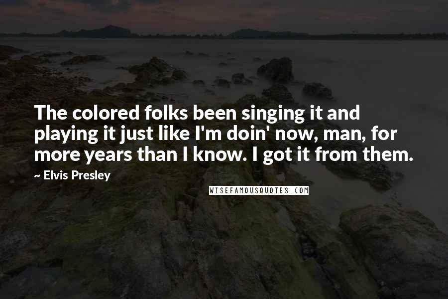 Elvis Presley Quotes: The colored folks been singing it and playing it just like I'm doin' now, man, for more years than I know. I got it from them.