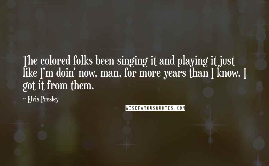 Elvis Presley Quotes: The colored folks been singing it and playing it just like I'm doin' now, man, for more years than I know. I got it from them.