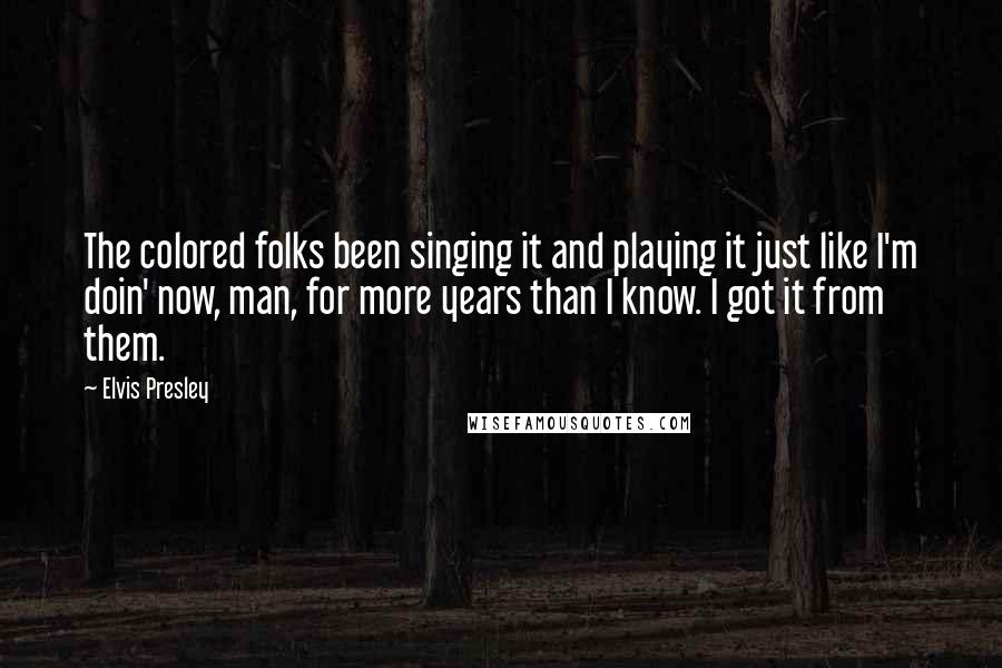 Elvis Presley Quotes: The colored folks been singing it and playing it just like I'm doin' now, man, for more years than I know. I got it from them.