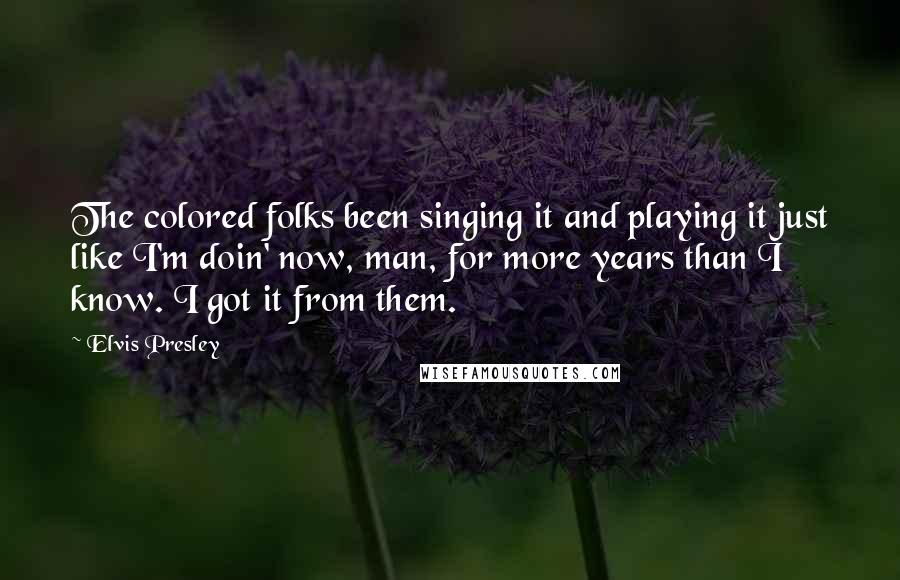 Elvis Presley Quotes: The colored folks been singing it and playing it just like I'm doin' now, man, for more years than I know. I got it from them.