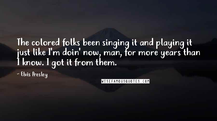 Elvis Presley Quotes: The colored folks been singing it and playing it just like I'm doin' now, man, for more years than I know. I got it from them.