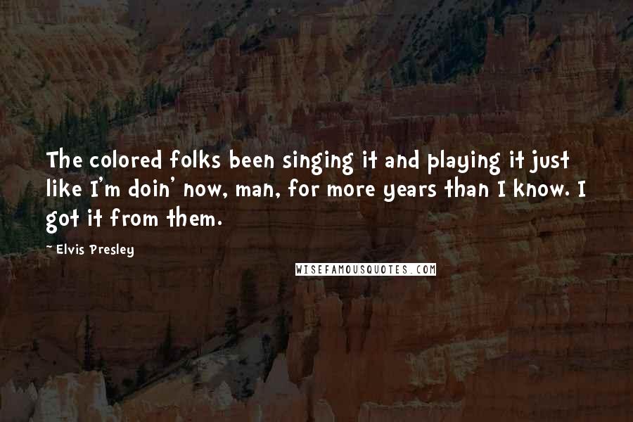 Elvis Presley Quotes: The colored folks been singing it and playing it just like I'm doin' now, man, for more years than I know. I got it from them.