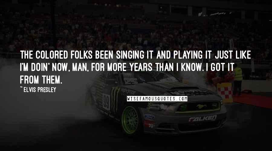 Elvis Presley Quotes: The colored folks been singing it and playing it just like I'm doin' now, man, for more years than I know. I got it from them.