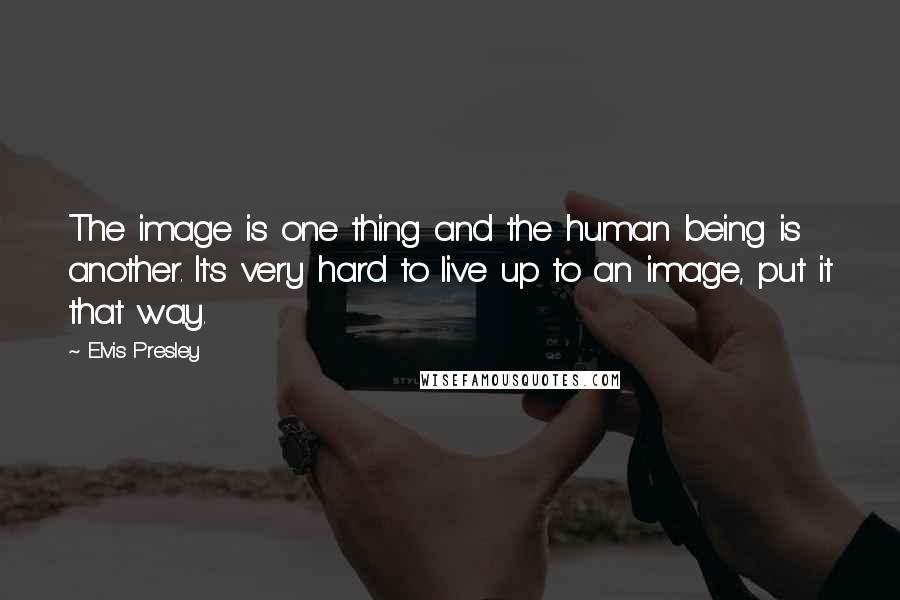 Elvis Presley Quotes: The image is one thing and the human being is another. It's very hard to live up to an image, put it that way.