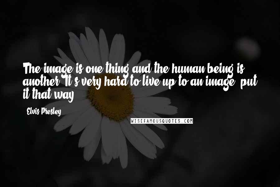 Elvis Presley Quotes: The image is one thing and the human being is another. It's very hard to live up to an image, put it that way.