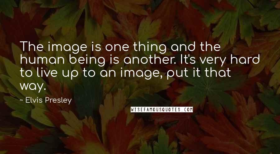 Elvis Presley Quotes: The image is one thing and the human being is another. It's very hard to live up to an image, put it that way.