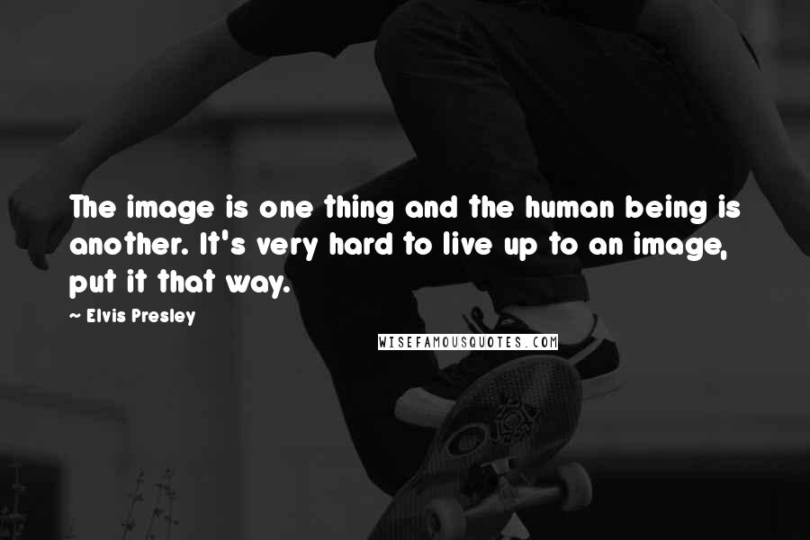Elvis Presley Quotes: The image is one thing and the human being is another. It's very hard to live up to an image, put it that way.