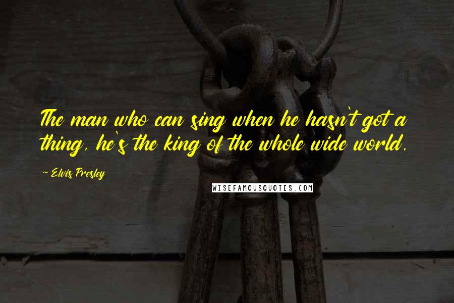 Elvis Presley Quotes: The man who can sing when he hasn't got a thing, he's the king of the whole wide world.