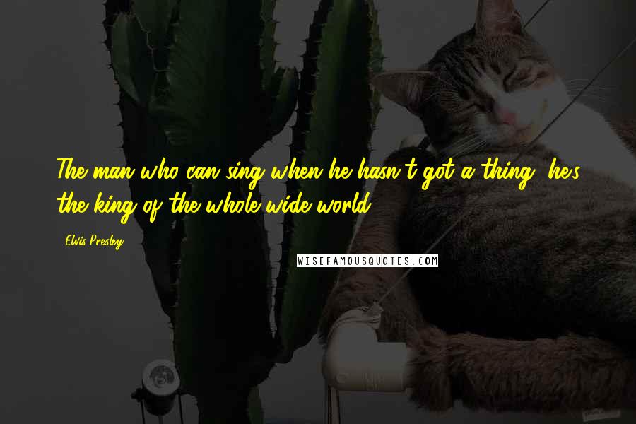 Elvis Presley Quotes: The man who can sing when he hasn't got a thing, he's the king of the whole wide world.