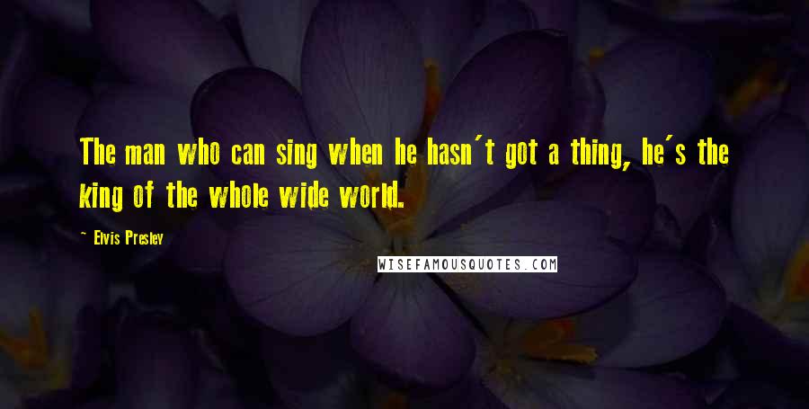 Elvis Presley Quotes: The man who can sing when he hasn't got a thing, he's the king of the whole wide world.