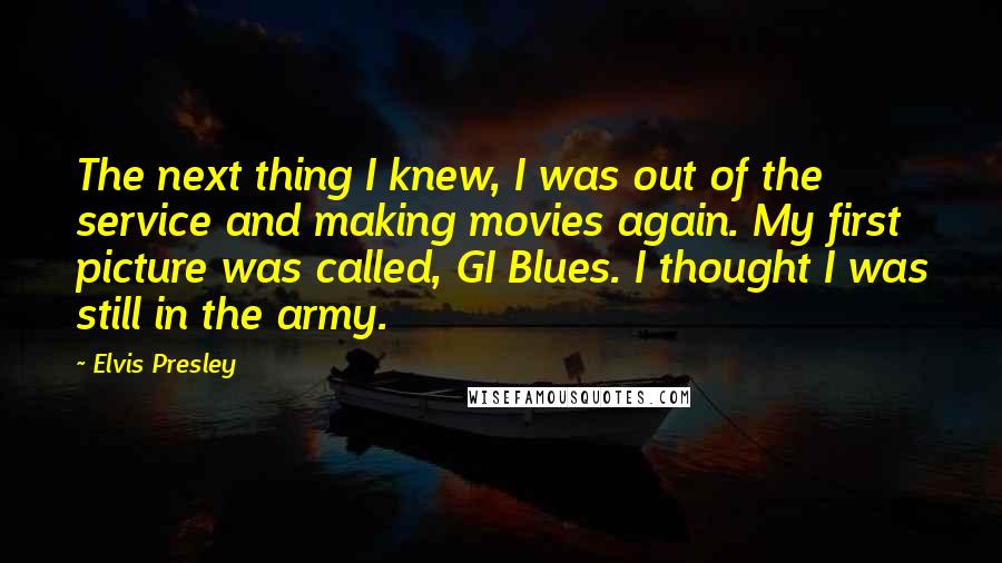 Elvis Presley Quotes: The next thing I knew, I was out of the service and making movies again. My first picture was called, GI Blues. I thought I was still in the army.