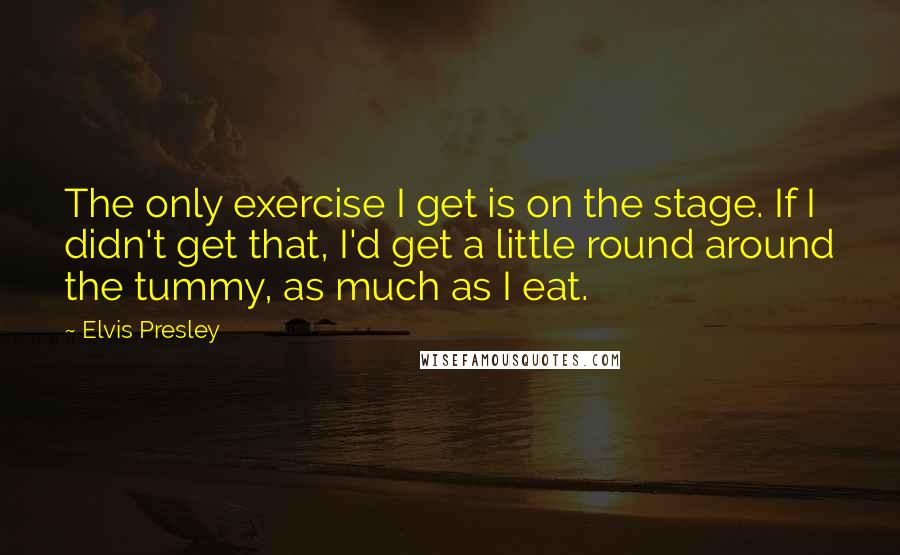 Elvis Presley Quotes: The only exercise I get is on the stage. If I didn't get that, I'd get a little round around the tummy, as much as I eat.