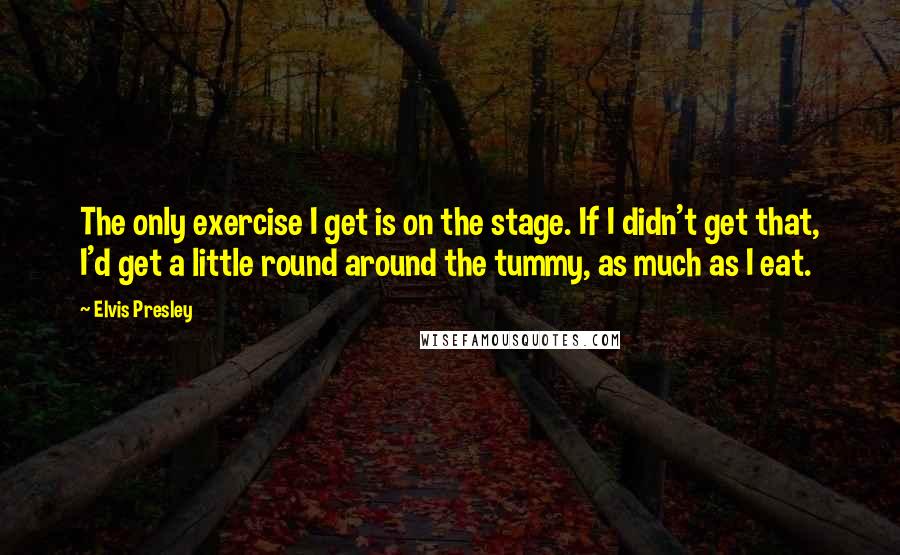 Elvis Presley Quotes: The only exercise I get is on the stage. If I didn't get that, I'd get a little round around the tummy, as much as I eat.