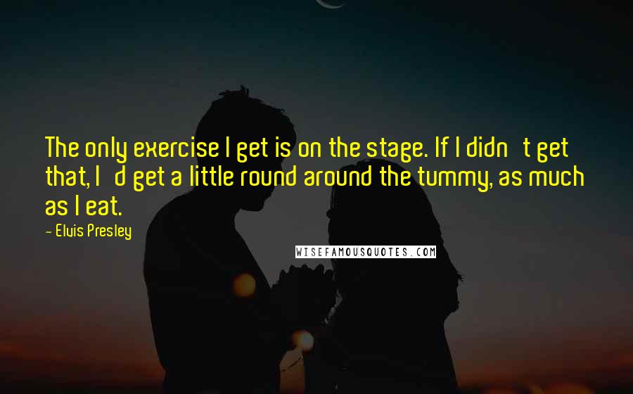 Elvis Presley Quotes: The only exercise I get is on the stage. If I didn't get that, I'd get a little round around the tummy, as much as I eat.