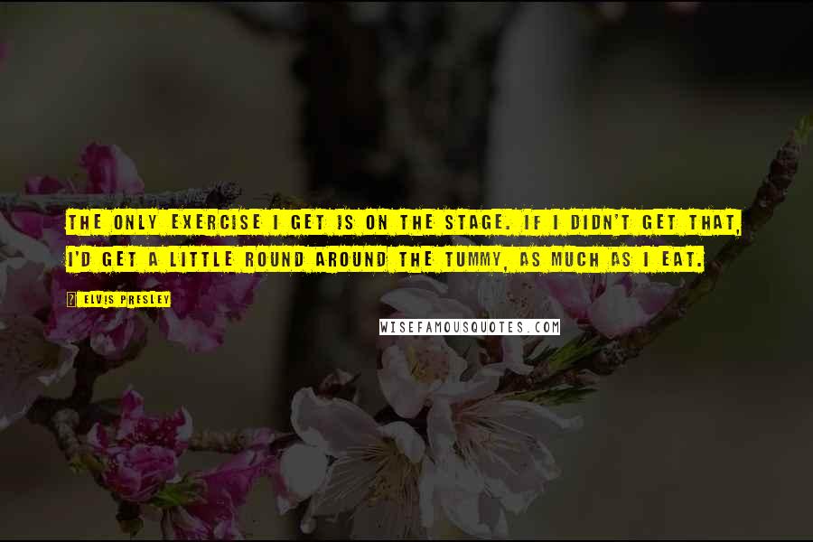 Elvis Presley Quotes: The only exercise I get is on the stage. If I didn't get that, I'd get a little round around the tummy, as much as I eat.