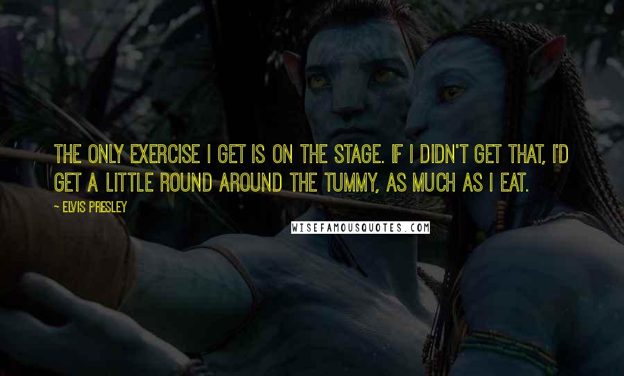 Elvis Presley Quotes: The only exercise I get is on the stage. If I didn't get that, I'd get a little round around the tummy, as much as I eat.