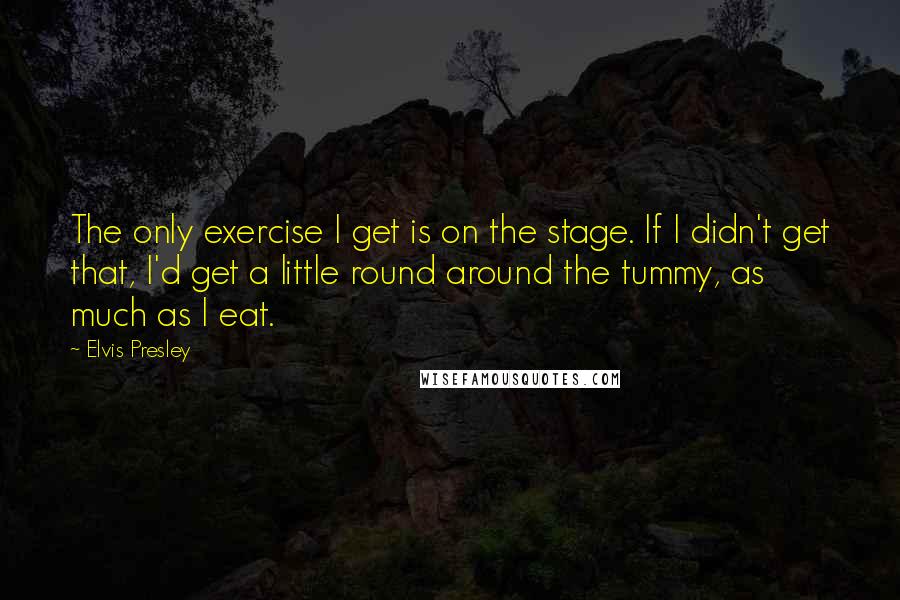 Elvis Presley Quotes: The only exercise I get is on the stage. If I didn't get that, I'd get a little round around the tummy, as much as I eat.