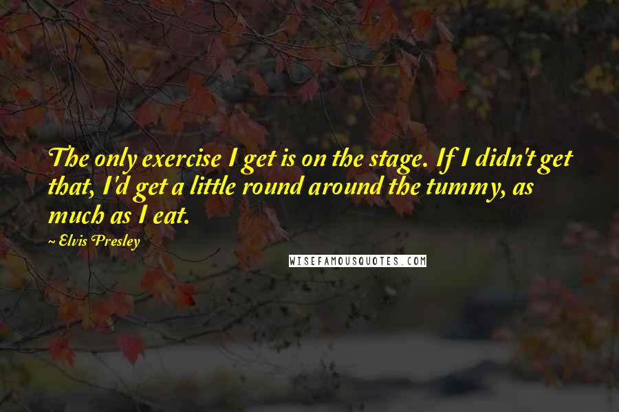 Elvis Presley Quotes: The only exercise I get is on the stage. If I didn't get that, I'd get a little round around the tummy, as much as I eat.