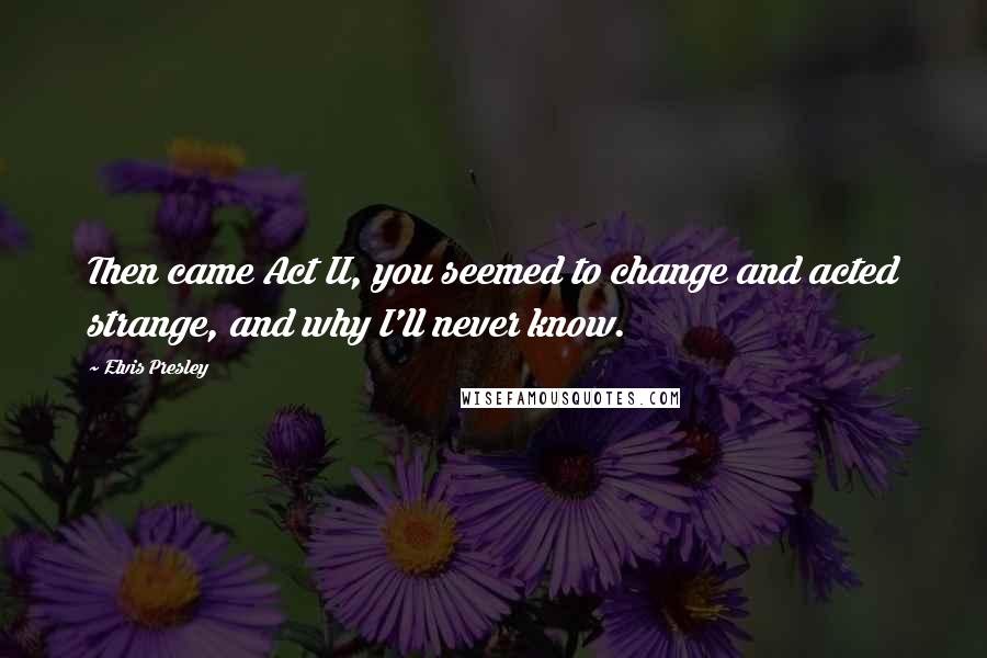 Elvis Presley Quotes: Then came Act II, you seemed to change and acted strange, and why I'll never know.