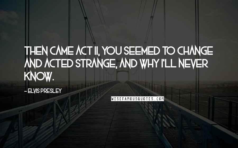 Elvis Presley Quotes: Then came Act II, you seemed to change and acted strange, and why I'll never know.
