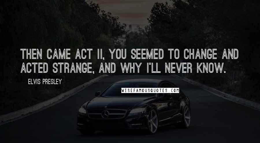 Elvis Presley Quotes: Then came Act II, you seemed to change and acted strange, and why I'll never know.
