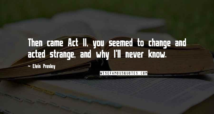 Elvis Presley Quotes: Then came Act II, you seemed to change and acted strange, and why I'll never know.