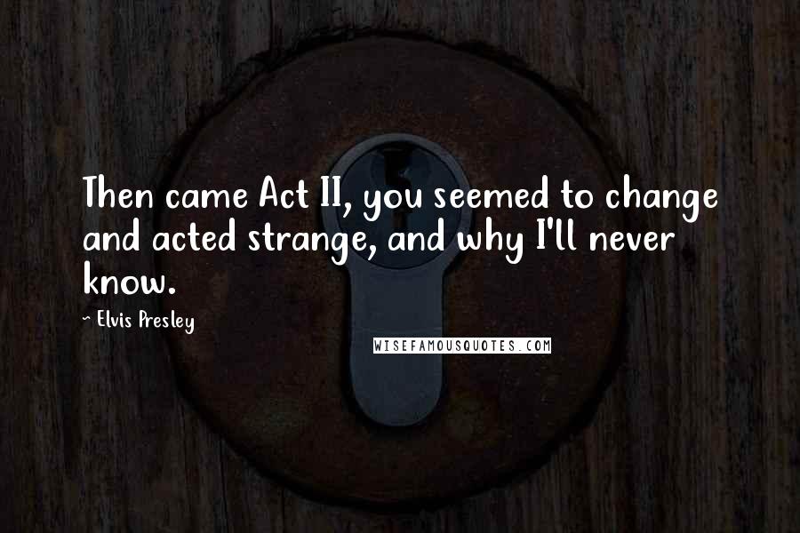 Elvis Presley Quotes: Then came Act II, you seemed to change and acted strange, and why I'll never know.