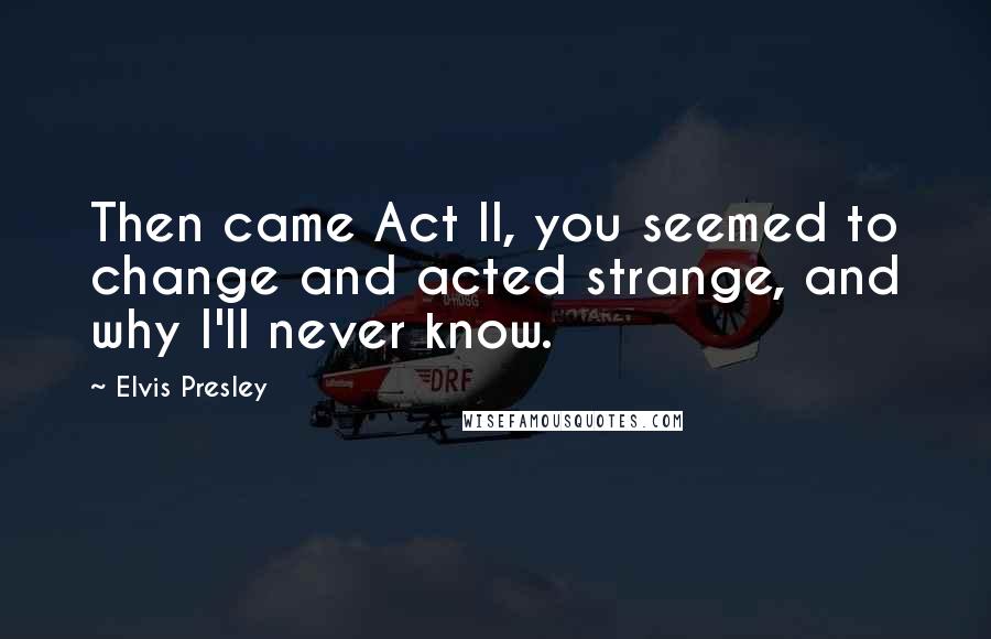 Elvis Presley Quotes: Then came Act II, you seemed to change and acted strange, and why I'll never know.