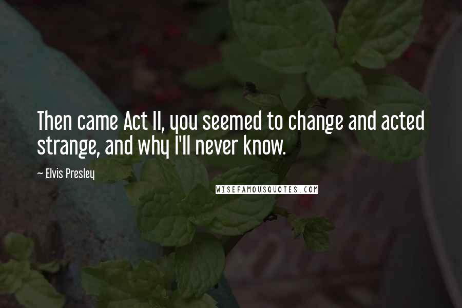 Elvis Presley Quotes: Then came Act II, you seemed to change and acted strange, and why I'll never know.