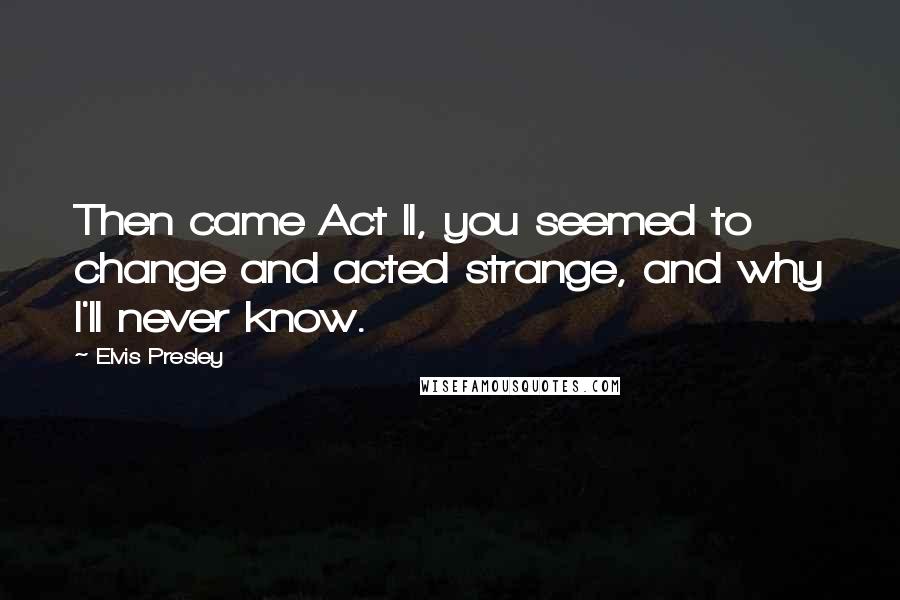 Elvis Presley Quotes: Then came Act II, you seemed to change and acted strange, and why I'll never know.