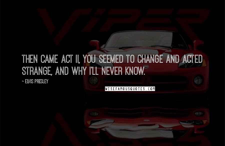 Elvis Presley Quotes: Then came Act II, you seemed to change and acted strange, and why I'll never know.