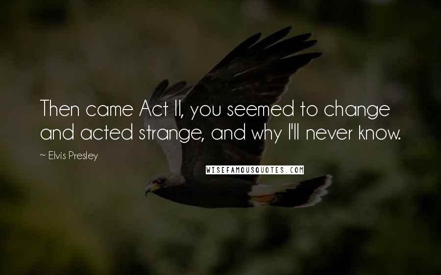 Elvis Presley Quotes: Then came Act II, you seemed to change and acted strange, and why I'll never know.