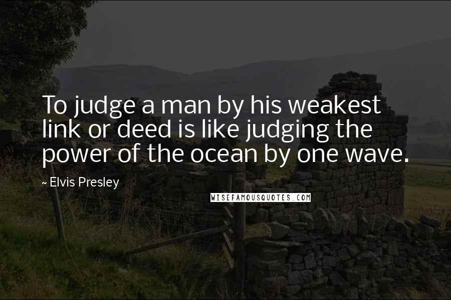 Elvis Presley Quotes: To judge a man by his weakest link or deed is like judging the power of the ocean by one wave.